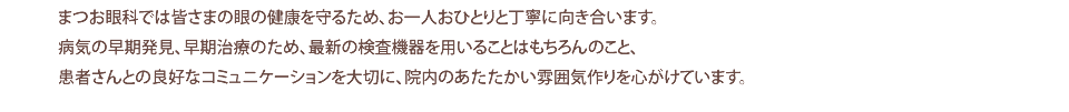 まつお眼科では皆さまの眼の健康を守るため、お一人おひとりと丁寧に向き合います。 病気の早期発見、早期治療のため、最新の検査機器を用いることはもちろんのこと、 患者さんとの良好なコミュニケーションを大切に、院内のあたたかい雰囲気作りを心がけています。